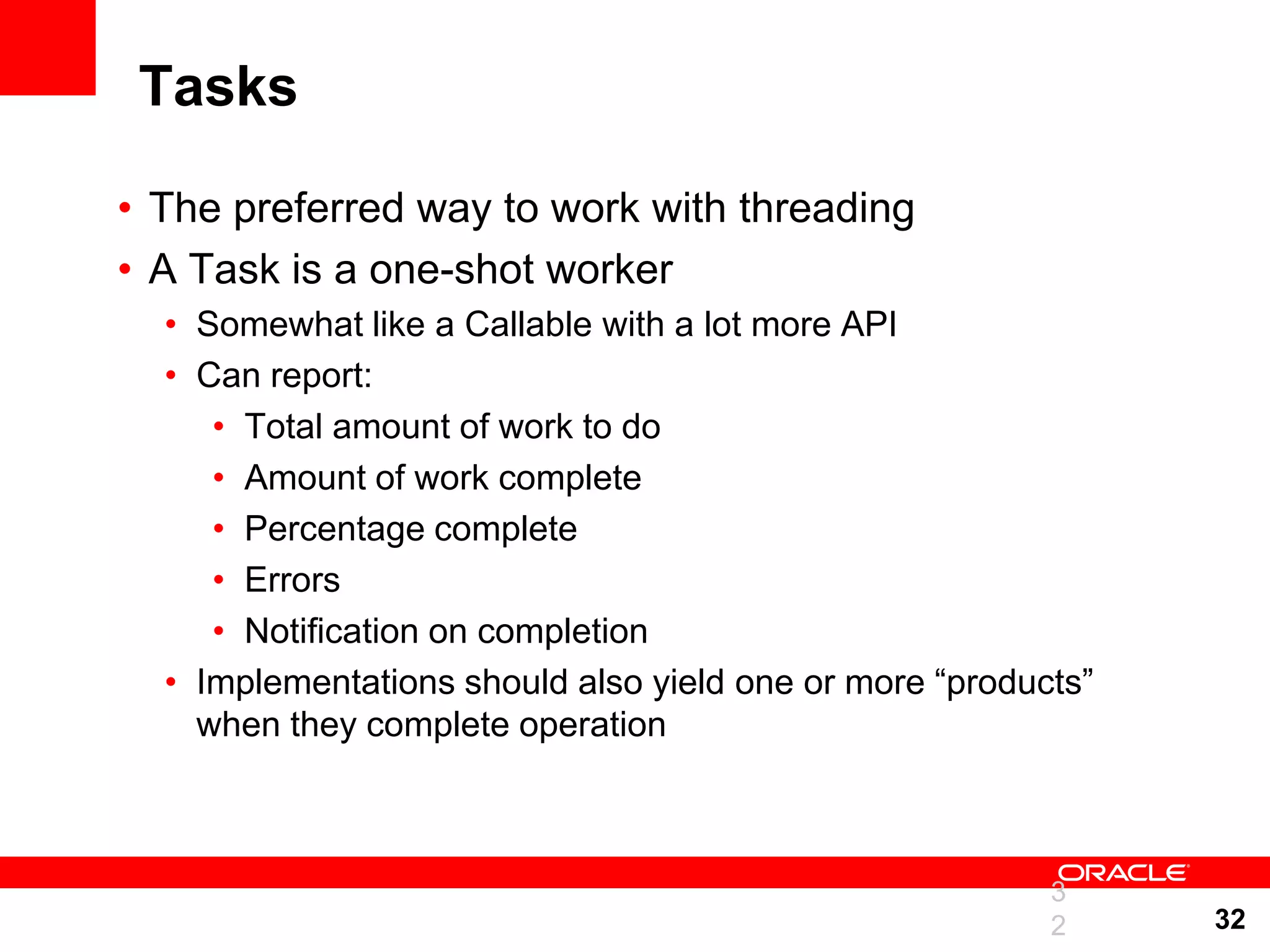 Tasks • The preferred way to work with threading • A Task is a one-shot worker • Somewhat like a Callable with a lot more API • Can report: • Total amount of work to do • Amount of work complete • Percentage complete • Errors • Notification on completion • Implementations should also yield one or more “products” when they complete operation 3 2 32 