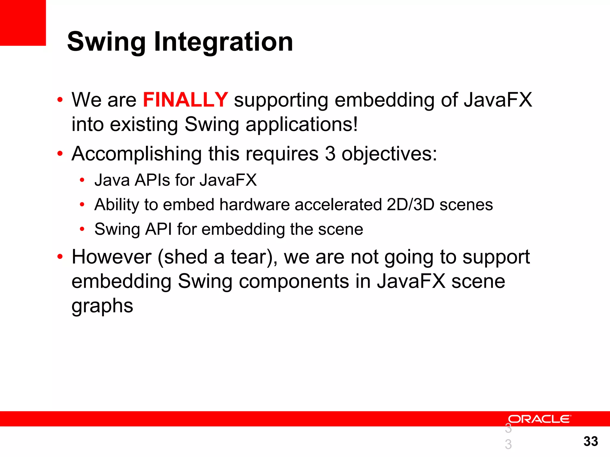 Swing Integration • We are FINALLY supporting embedding of JavaFX into existing Swing applications! • Accomplishing this requires 3 objectives: • Java APIs for JavaFX • Ability to embed hardware accelerated 2D/3D scenes • Swing API for embedding the scene • However (shed a tear), we are not going to support embedding Swing components in JavaFX scene graphs 3 3 33 