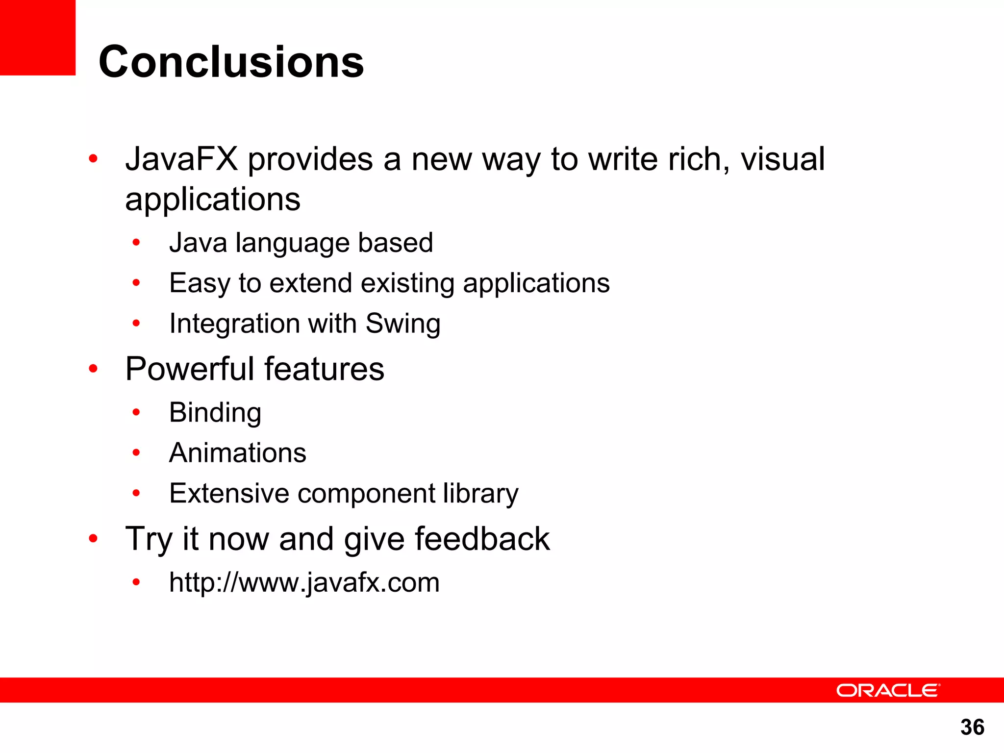 Conclusions • JavaFX provides a new way to write rich, visual applications • Java language based • Easy to extend existing applications • Integration with Swing • Powerful features • Binding • Animations • Extensive component library • Try it now and give feedback • http://www.javafx.com 36 