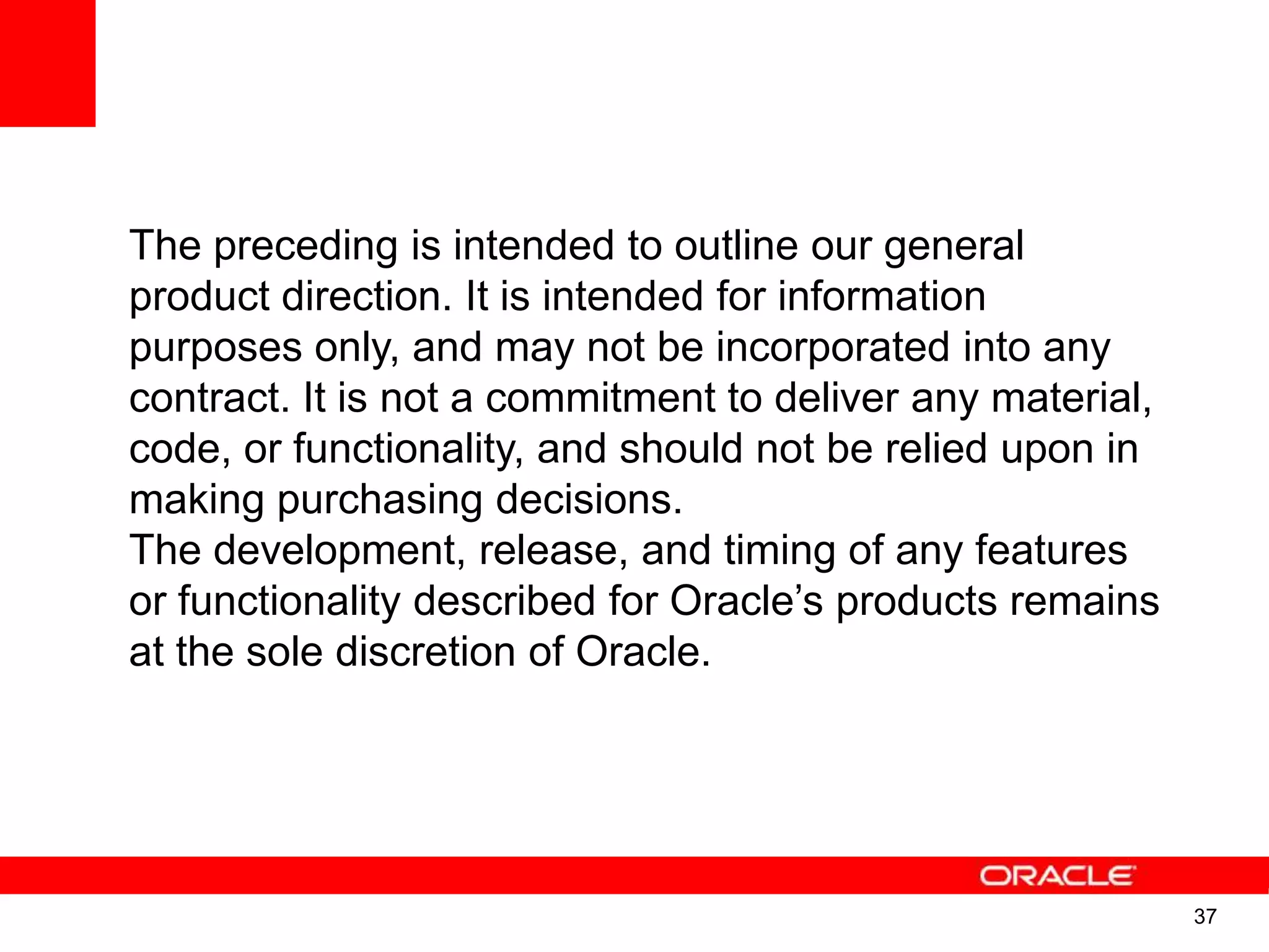 The preceding is intended to outline our general product direction. It is intended for information purposes only, and may not be incorporated into any contract. It is not a commitment to deliver any material, code, or functionality, and should not be relied upon in making purchasing decisions. The development, release, and timing of any features or functionality described for Oracle‟s products remains at the sole discretion of Oracle. 37 37 