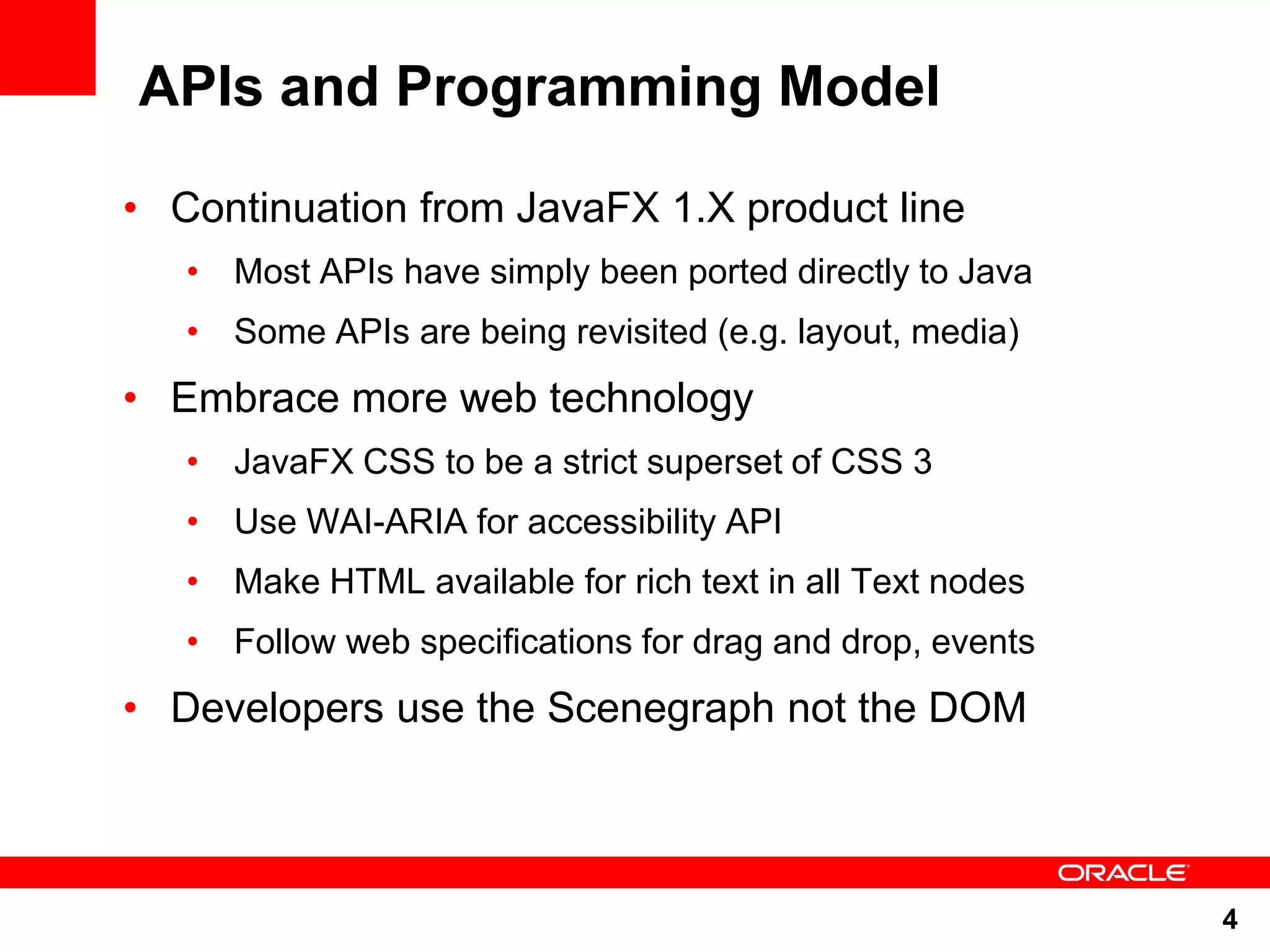 APIs and Programming Model • Continuation from JavaFX 1.X product line • Most APIs have simply been ported directly to Java • Some APIs are being revisited (e.g. layout, media) • Embrace more web technology • JavaFX CSS to be a strict superset of CSS 3 • Use WAI-ARIA for accessibility API • Make HTML available for rich text in all Text nodes • Follow web specifications for drag and drop, events • Developers use the Scenegraph not the DOM 4 