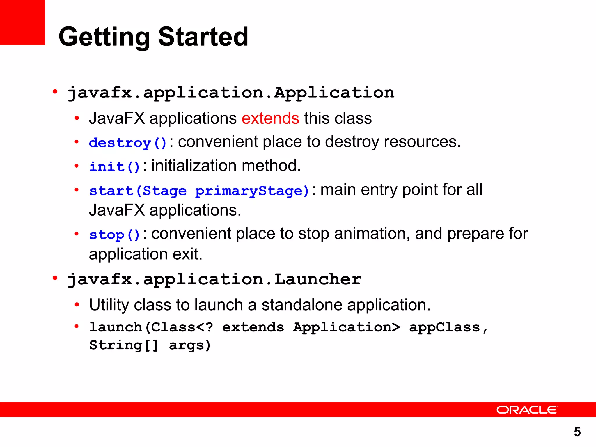 Getting Started • javafx.application.Application • JavaFX applications extends this class • destroy(): convenient place to destroy resources. • init(): initialization method. • start(Stage primaryStage): main entry point for all JavaFX applications. • stop(): convenient place to stop animation, and prepare for application exit. • javafx.application.Launcher • Utility class to launch a standalone application. • launch(Class<? extends Application> appClass, String[] args) 5 