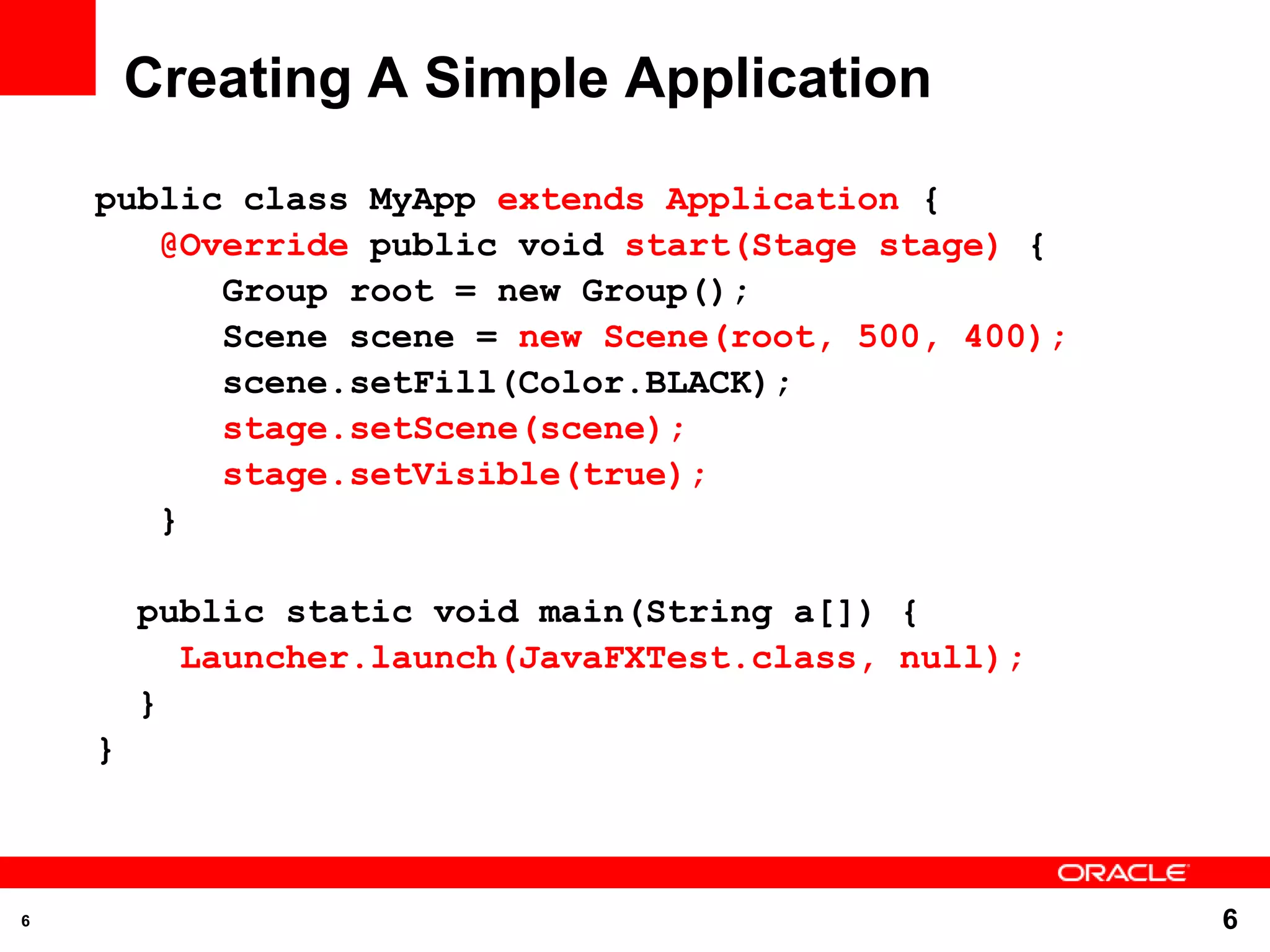 Creating A Simple Application public class MyApp extends Application { @Override public void start(Stage stage) { Group root = new Group(); Scene scene = new Scene(root, 500, 400); scene.setFill(Color.BLACK); stage.setScene(scene); stage.setVisible(true); } public static void main(String a[]) { Launcher.launch(JavaFXTest.class, null); } } 6 6 
