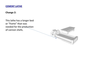 CEMENT LATHE Change 2: This lathe has a longer bed or “frame” than was needed for the production of cannon shells. 