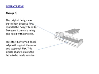 CEMENT LATHE Change 3: The original design was quite short because long, round lathe “ways” tend to flex even if they are heavy and  filled with concrete.  This steel bar turned on its edge will support the ways and stop such flex. This simple change allows the lathe to be made any size. 
