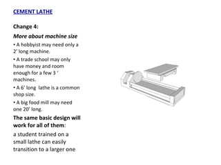 CEMENT LATHE Change 4: More about machine size A hobbyist may need only a 2’ long machine. A trade school may only have money and room enough for a few 3 ‘ machines. A 6’ long  lathe is a common  shop size. A big food mill may need one 20’ long. The same basic design will work for all of them :  a student trained on a small lathe can easily transition to a larger one 
