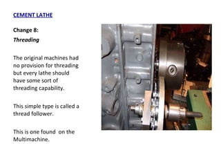 CEMENT LATHE Change 8: Threading  The original machines had no provision for threading but every lathe should have some sort of threading capability.  This simple type is called a thread follower.  This is one found  on the Multimachine. 