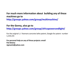 For much more information about  building any of these machines go to http://groups.yahoo.com/group/multimachine/ For the Genny, also go to http://groups.yahoo.com/group/africapowerandlight/ For the original L.I. Yeomans concrete lathe patent, Google for patent  number 1,154,155 For personal help on any of these projects: email Pat Delany  [email_address] 