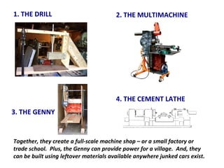 1. THE DRILL 2. THE MULTIMACHINE 3. THE GENNY 4. THE CEMENT LATHE Together, they create a full-scale machine shop – or a small factory or trade school.  Plus, the Genny can provide power for a village.  And, they can be built using leftover materials available anywhere junked cars exist. 
