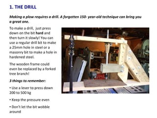1. THE DRILL Making a plow requires a drill. A forgotten 150- year-old technique can bring you a great one.  To make a drill,  just press down on the bit  hard  and then turn it slowly! You can use a regular drill bit to make a 25mm hole in steel or a masonry bit to make a hole in hardened steel. The wooden frame could even be replaced by a forked tree branch! 3 things to remember: Use a lever to press down 200 to 500 kg Keep the pressure even Don’t let the bit wobble around 