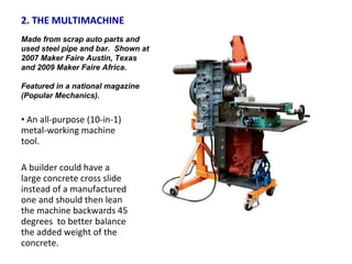 2. THE MULTIMACHINE  An all-purpose (10-in-1) metal-working machine tool.  A builder could have a large concrete cross slide instead of a manufactured one and should then lean the machine backwards 45 degrees  to better balance the added weight of the concrete. Made from scrap auto parts and used steel pipe and bar.  Shown at 2007 Maker Faire Austin, Texas and 2009 Maker Faire Africa.  Featured in a national magazine (Popular Mechanics). 