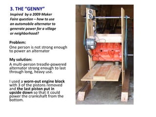 3. THE “GENNY” Inspired  by a 2009 Maker Faire question – how to use an automobile alternator to generate power for a village or neighborhood? Problem:  One person is not strong enough to power an alternator My solution: A multi-person treadle-powered alternator strong enough to last through long, heavy use. I used a  worn-out engine block  with 3 of the pistons removed and  the last piston put in upside down  so that it could power the crankshaft from the bottom. 