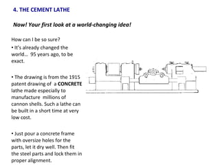 4. THE CEMENT LATHE  Now! Your first look at a world-changing idea!  How can I be so sure? It’s already changed the world…  95 years ago, to be exact. The drawing is from the 1915 patent drawing of  a  CONCRETE  lathe made especially to manufacture  millions of cannon shells. Such a lathe can be built in a short time at very low cost. Just pour a concrete frame with oversize holes for the parts, let it dry well. Then fit the steel parts and lock them in proper alignment. 