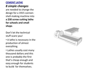 CEMENT LATHE 8 simple changes  are needed to change the design for a 1915 cannon-shell-making machine into  a $30 screw cutting lathe for schools and small shops Don’t let the technical stuff scare you!  A lathe is necessary in the production of almost everything.  Lathes usually cost many thousand dollars and this one is probably the first that’s cheap enough and easy enough for students to build  for themselves. 