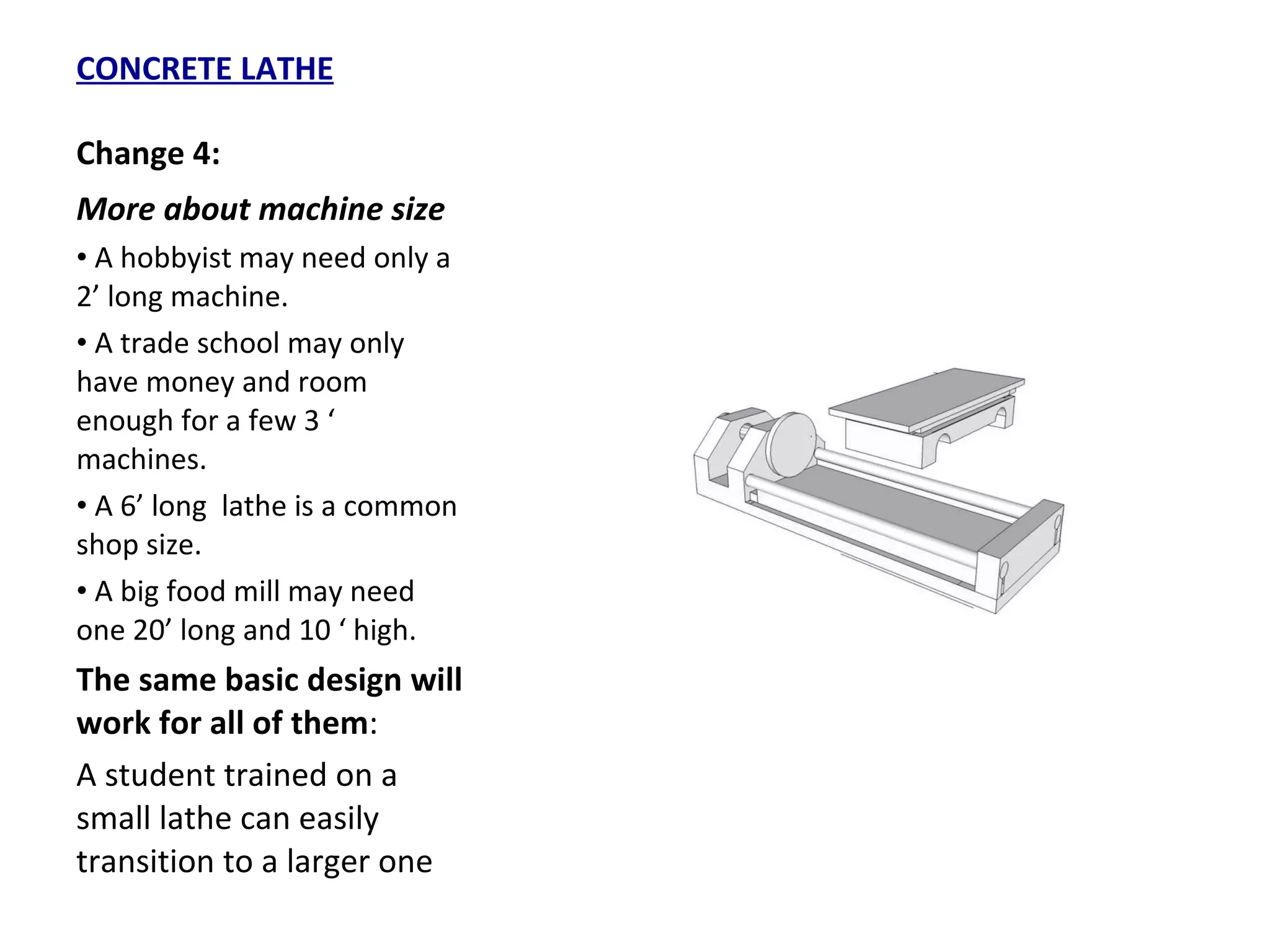 CONCRETE LATHE Change 4: More about machine size A hobbyist may need only a 2’ long machine. A trade school may only have money and room enough for a few 3 ‘ machines. A 6’ long  lathe is a common  shop size. A big food mill may need one 20’ long and 10 ‘ high. The same basic design will work for all of them :  A student trained on a small lathe can easily transition to a larger one 
