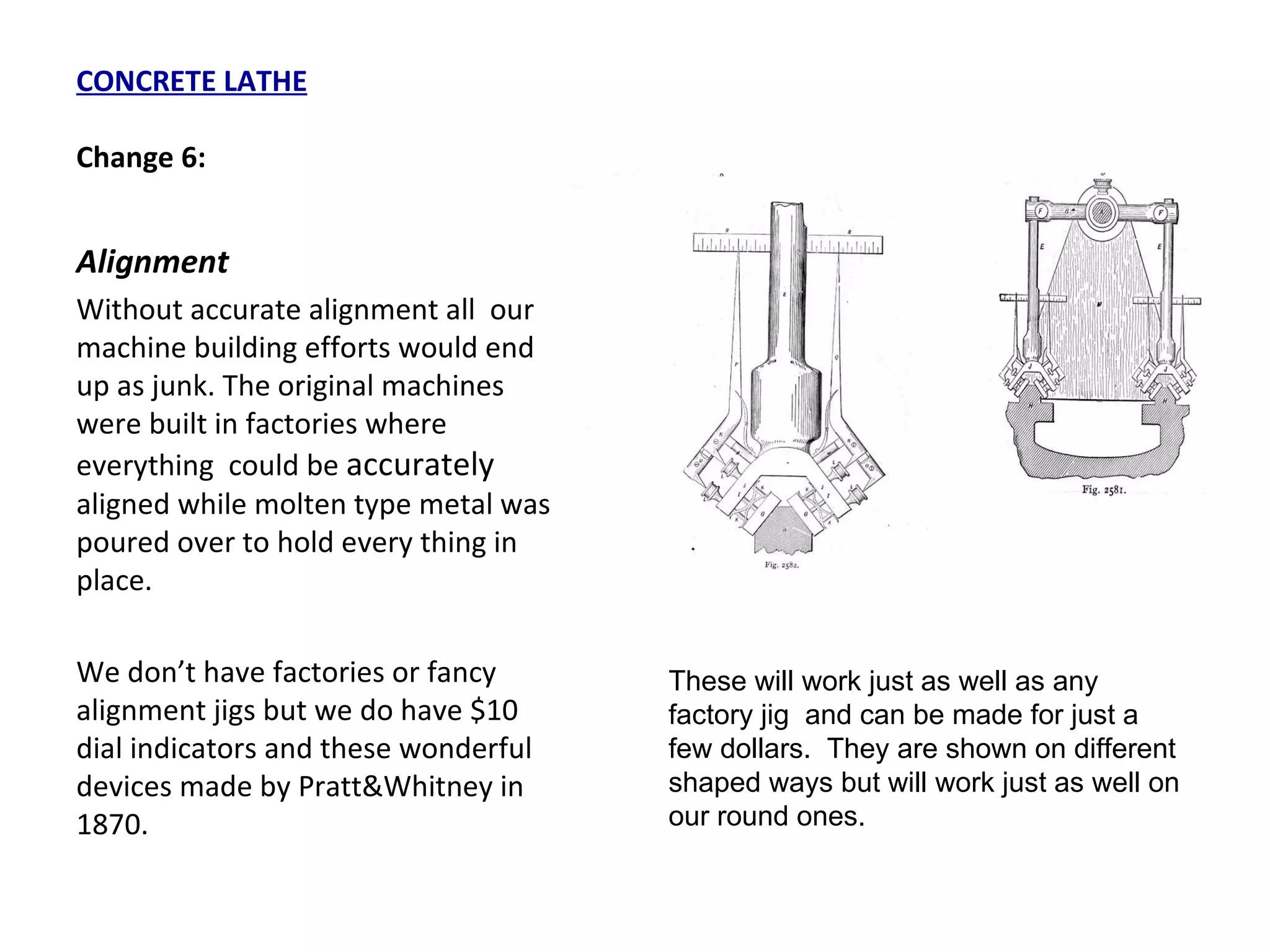 CONCRETE LATHE Change 6: Alignment Without accurate alignment all  our machine building efforts would end up as junk. The original machines were built in factories where everything  could be  accurately  aligned while molten type metal was poured over to hold every thing in place. We don’t have factories or fancy alignment jigs but we do have $10 dial indicators and these wonderful devices made by Pratt&Whitney in 1870. These will work just as well as any factory jig  and can be made for just a few dollars.  They are shown on different shaped ways but will work just as well on our round ones. 