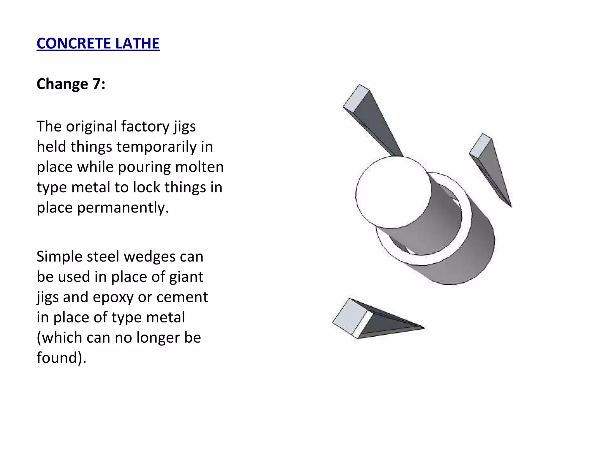 CONCRETE LATHE Change 7: The original factory jigs held things temporarily in place while pouring molten type metal to lock things in place permanently.  Simple steel wedges can be used in place of giant jigs and epoxy or cement in place of type metal (which can no longer be found). 