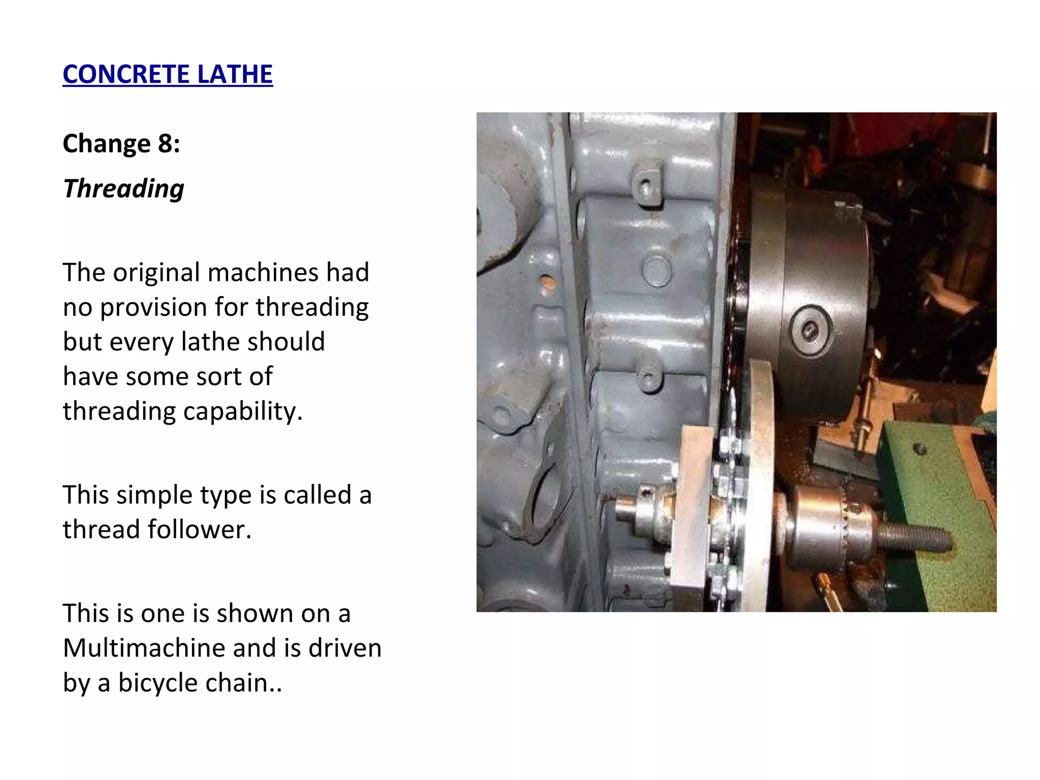 CONCRETE LATHE Change 8: Threading  The original machines had no provision for threading but every lathe should have some sort of threading capability.  This simple type is called a thread follower.  This is one is shown on a Multimachine and is driven by a bicycle chain.. 