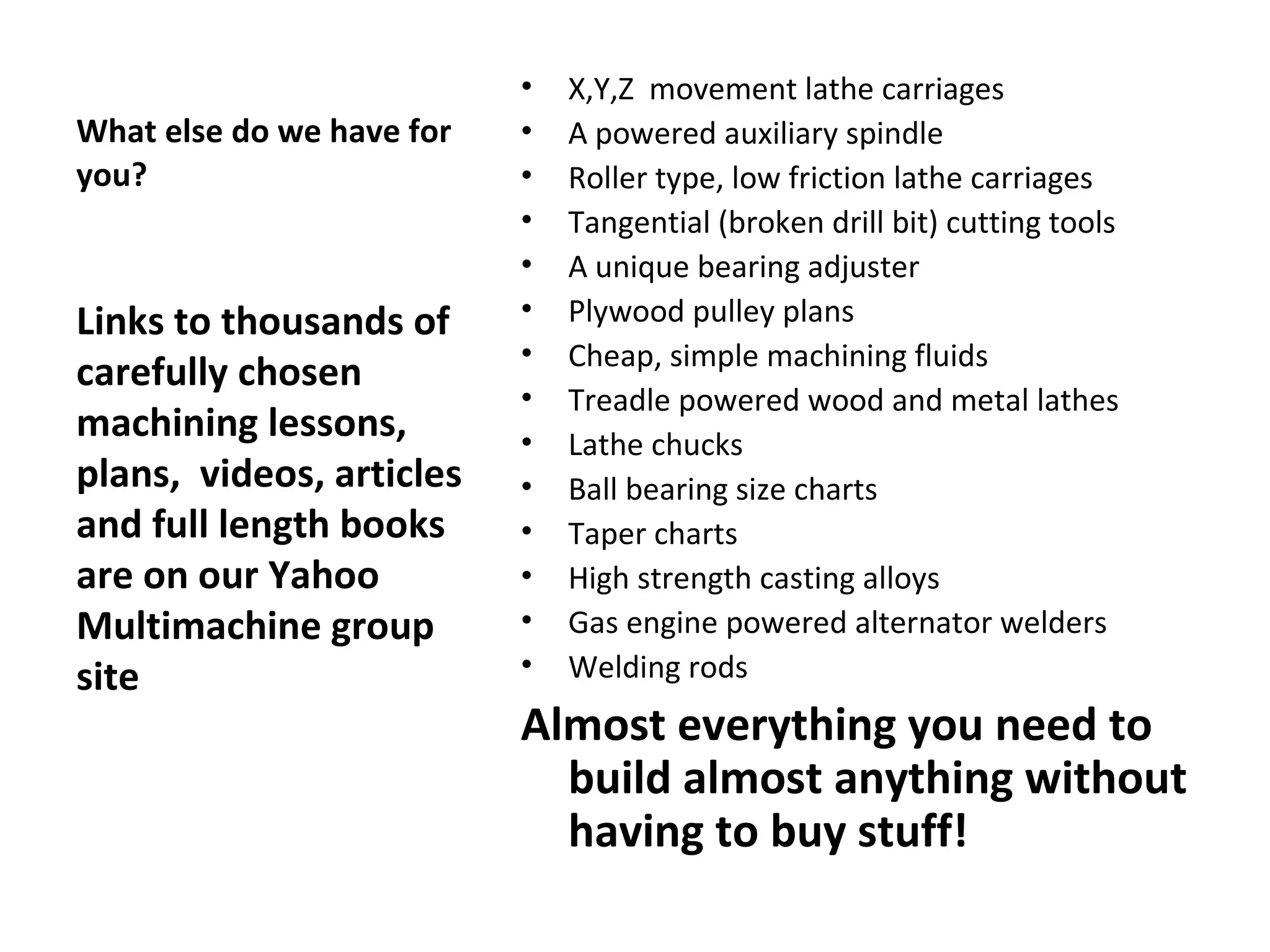 What else do we have for   you? Links to thousands of carefully chosen machining lessons, plans,  videos, articles and full length books are on our Yahoo Multimachine group site X,Y,Z  movement lathe carriages A powered auxiliary spindle Roller type, low friction lathe carriages Tangential (broken drill bit) cutting tools A unique bearing adjuster Plywood pulley plans Cheap, simple machining fluids Treadle powered wood and metal lathes Lathe chucks Ball bearing size charts Taper charts High strength casting alloys Gas engine powered alternator welders Welding rods Almost everything you need to build almost anything without having to buy stuff! 