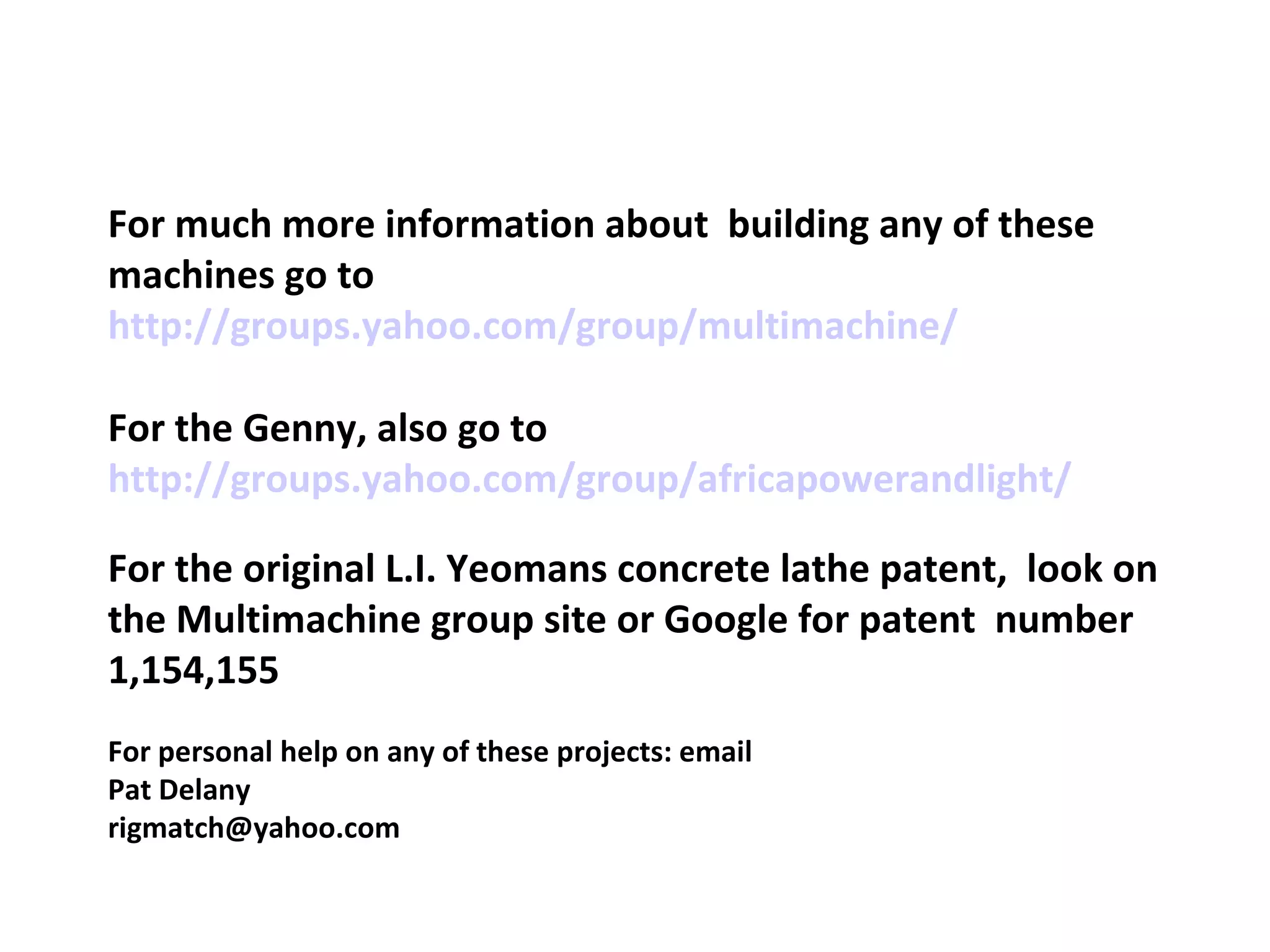 For much more information about  building any of these machines go to http://groups.yahoo.com/group/multimachine/ For the Genny, also go to http://groups.yahoo.com/group/africapowerandlight/ For the original L.I. Yeomans concrete lathe patent,  look on the Multimachine group site or Google for patent  number 1,154,155 For personal help on any of these projects: email Pat Delany  [email_address] 