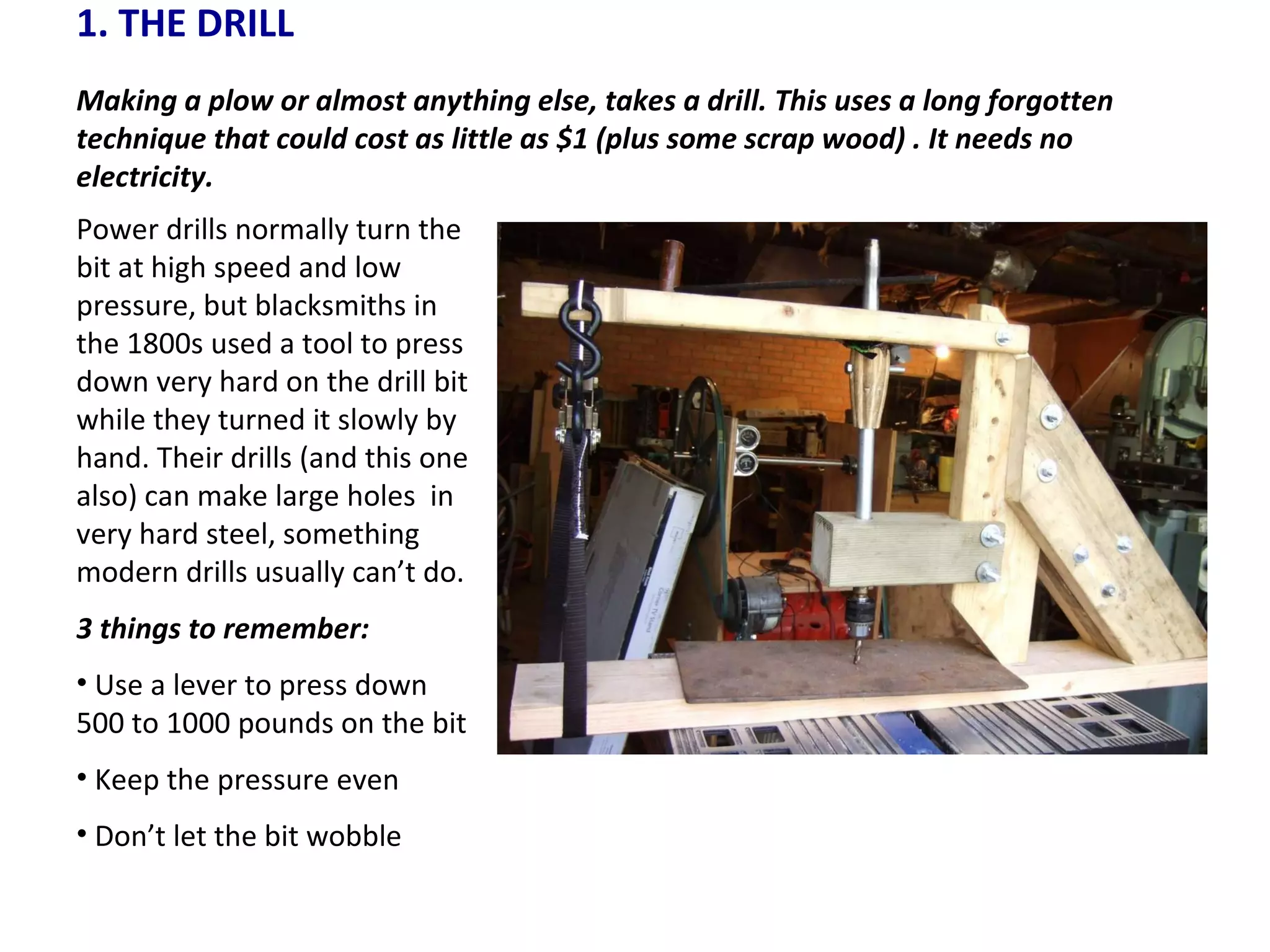 1. THE DRILL Making a plow or almost anything else, takes a drill. This uses a long forgotten technique that could cost as little as $1 (plus some scrap wood) . It needs no electricity.  Power drills normally turn the bit at high speed and low pressure, but blacksmiths in the 1800s used a tool to press down very hard on the drill bit while they turned it slowly by hand. Their drills (and this one also) can make large holes  in very hard steel, something modern drills usually can’t do. 3 things to remember: Use a lever to press down 500 to 1000 pounds on the bit Keep the pressure even Don’t let the bit wobble 