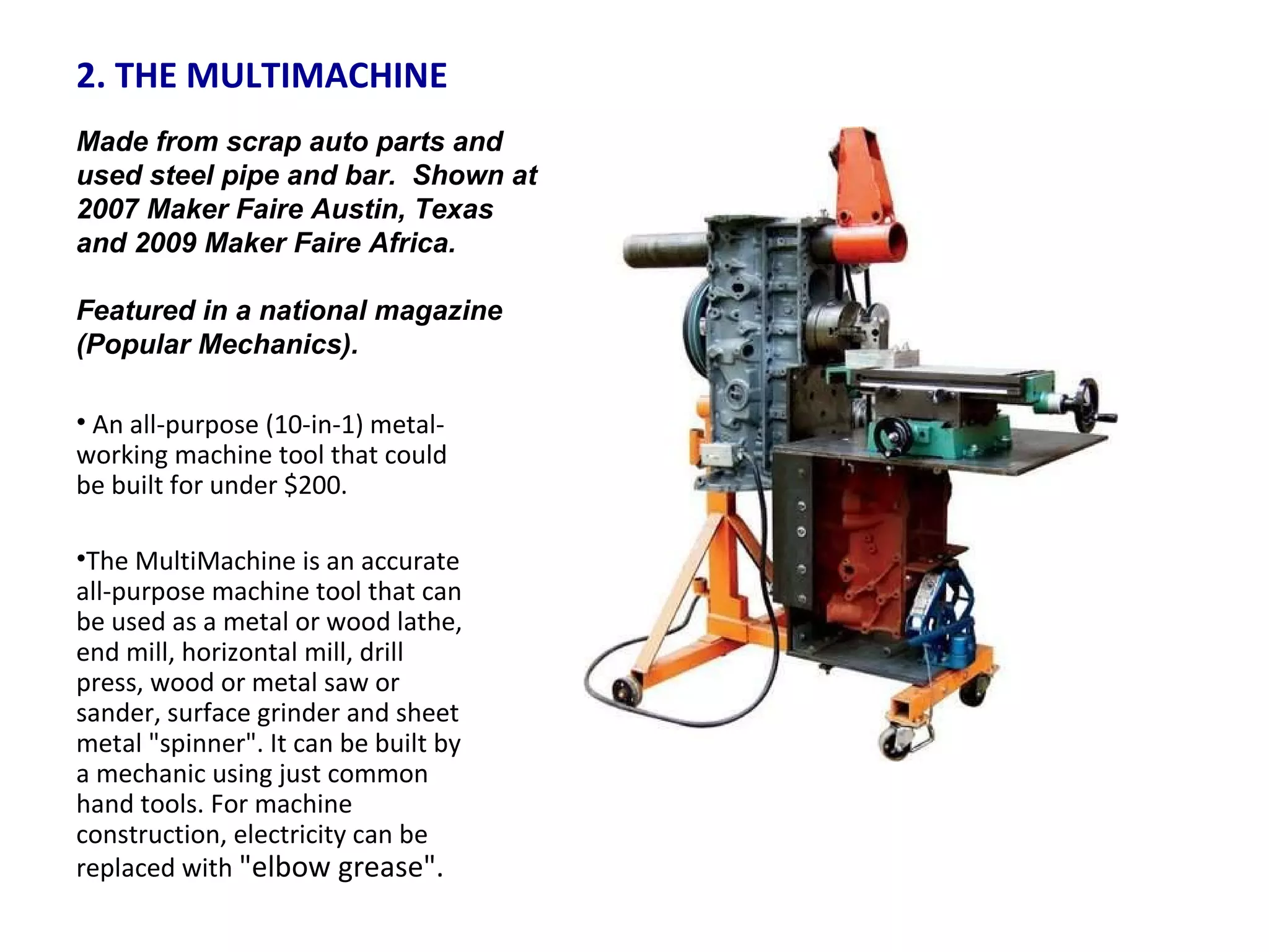 2. THE MULTIMACHINE  An all-purpose (10-in-1) metal-working machine tool that could be built for under $200.  The MultiMachine is an accurate all-purpose machine tool that can be used as a metal or wood lathe, end mill, horizontal mill, drill press, wood or metal saw or sander, surface grinder and sheet metal "spinner". It can be built by a mechanic using just common hand tools. For machine construction, electricity can be replaced with  "elbow grease".  Made from scrap auto parts and used steel pipe and bar.  Shown at 2007 Maker Faire Austin, Texas and 2009 Maker Faire Africa.  Featured in a national magazine (Popular Mechanics). 