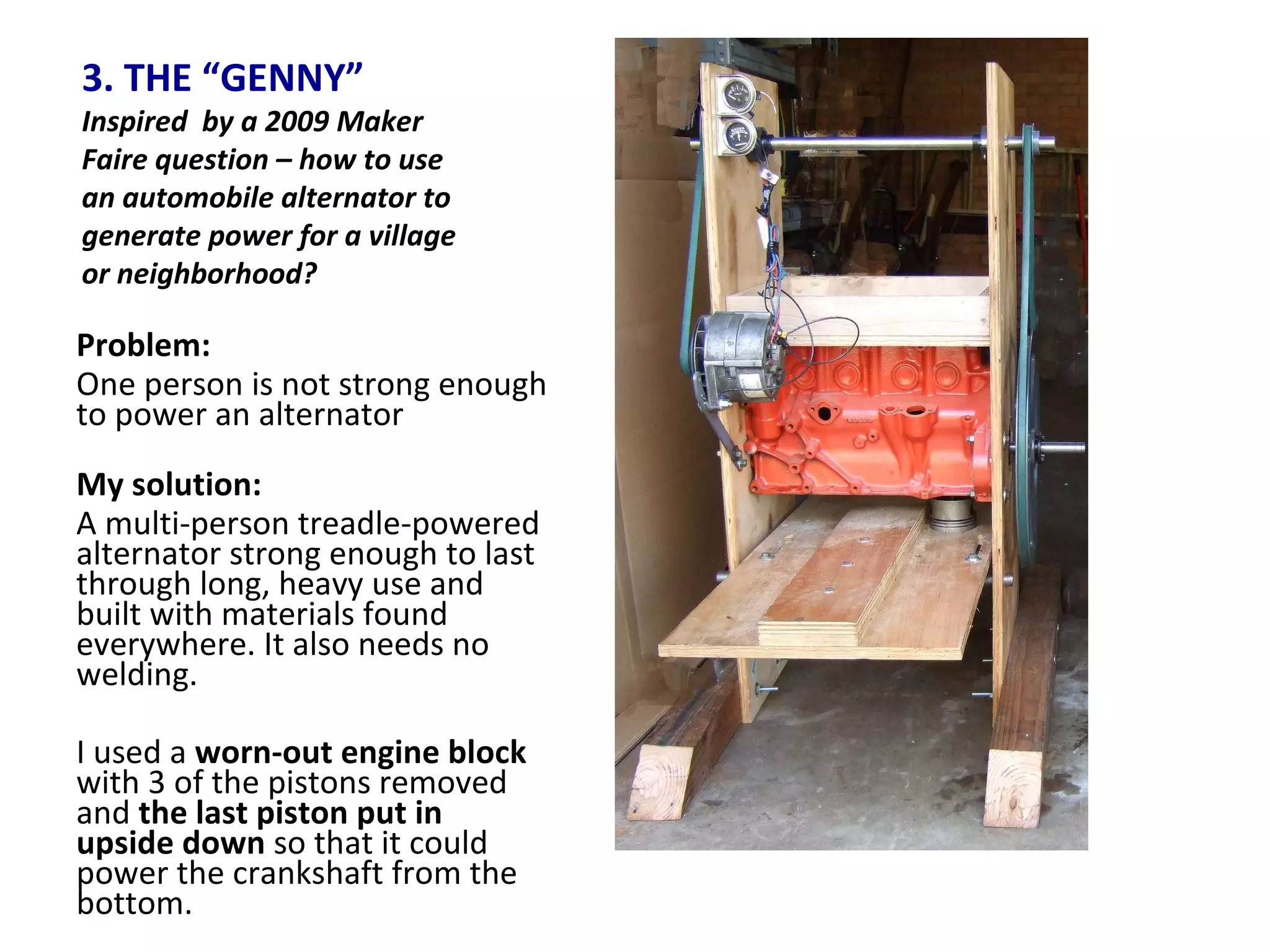 3. THE “GENNY” Inspired  by a 2009 Maker Faire question – how to use an automobile alternator to generate power for a village or neighborhood? Problem:  One person is not strong enough to power an alternator My solution: A multi-person treadle-powered alternator strong enough to last through long, heavy use and built with materials found everywhere. It also needs no welding. I used a  worn-out engine block  with 3 of the pistons removed and  the last piston put in upside down  so that it could power the crankshaft from the bottom. 