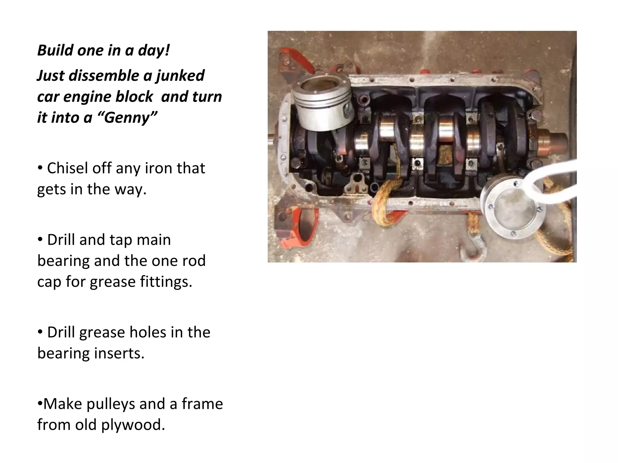 Build one in a day! Just dissemble a junked car engine block  and turn it into a “Genny” Chisel off any iron that gets in the way. Drill and tap main bearing and the one rod cap for grease fittings. Drill grease holes in the bearing inserts. Make pulleys and a frame from old plywood. 