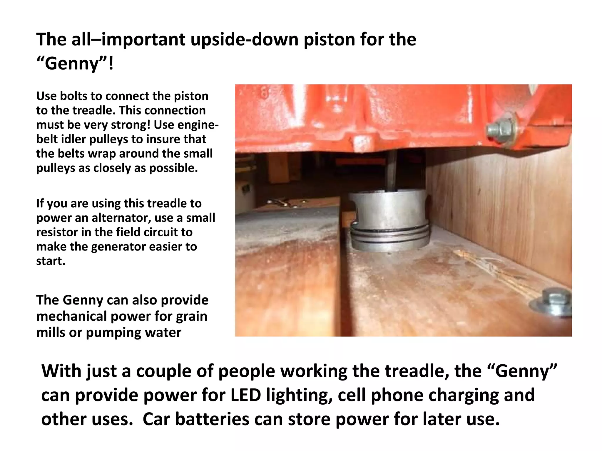 The all–important upside-down piston for the “Genny”! Use bolts to connect the piston to the treadle. This connection must be very strong! Use engine-belt idler pulleys to insure that  the belts wrap around the small pulleys as closely as possible. If you are using this treadle to power an alternator, use a small resistor in the field circuit to make the generator easier to start. The Genny can also provide mechanical power for grain mills or pumping water With just a couple of people working the treadle, the “Genny” can provide power for LED lighting, cell phone charging and other uses.  Car batteries can store power for later use. 