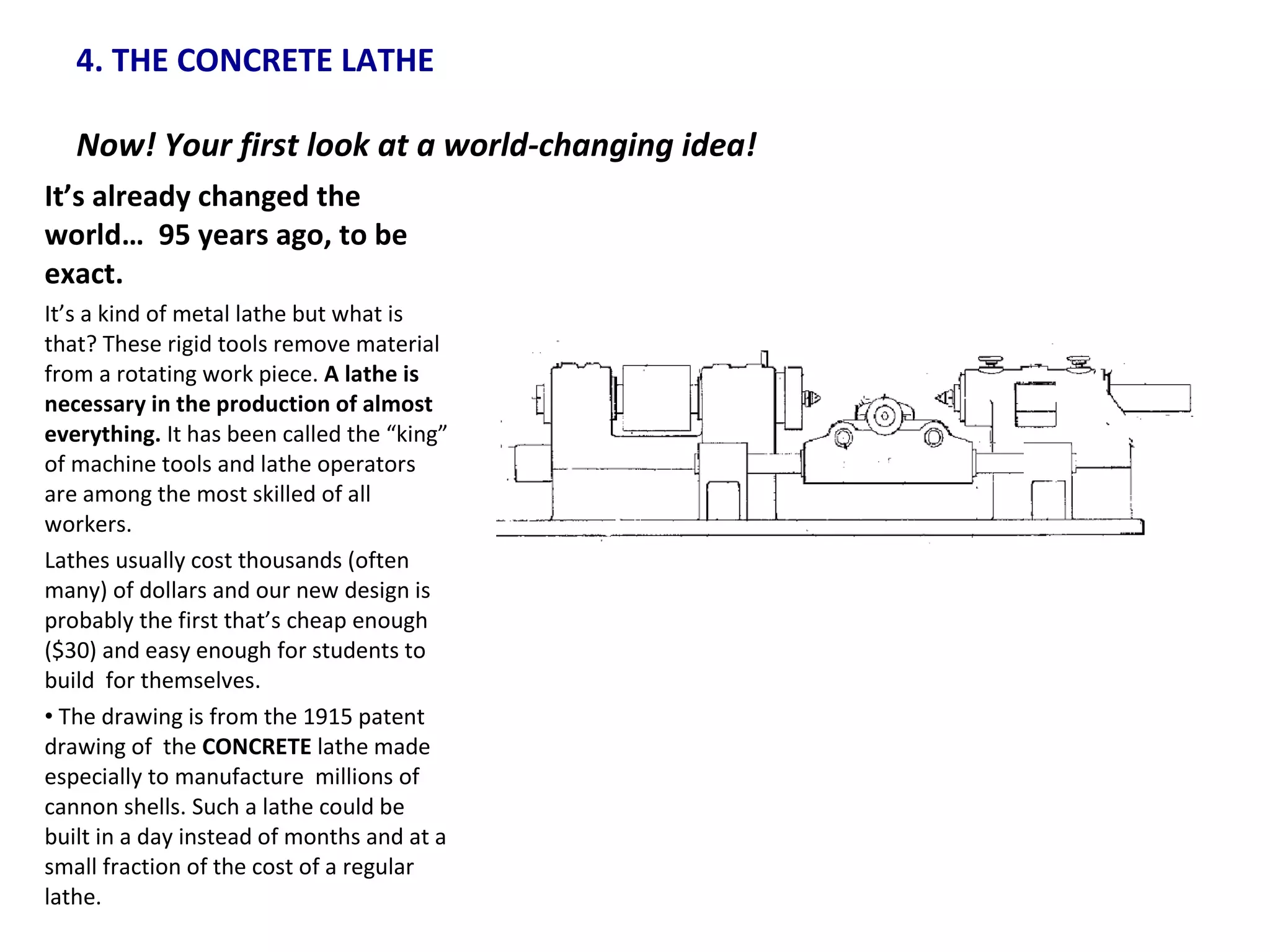 4. THE CONCRETE LATHE  Now! Your first look at a world-changing idea!  It’s already changed the world…  95 years ago, to be exact. It’s a kind of metal lathe but what is that? These rigid tools remove material from a rotating work piece.  A lathe is necessary in the production of almost everything.  It has been called the “king” of machine tools and lathe operators are among the most skilled of all workers. Lathes usually cost thousands (often many) of dollars and our new design is probably the first that’s cheap enough ($30) and easy enough for students to build  for themselves. The drawing is from the 1915 patent drawing of  the  CONCRETE  lathe made especially to manufacture  millions of cannon shells. Such a lathe could be built in a day instead of months and at a small fraction of the cost of a regular lathe. 