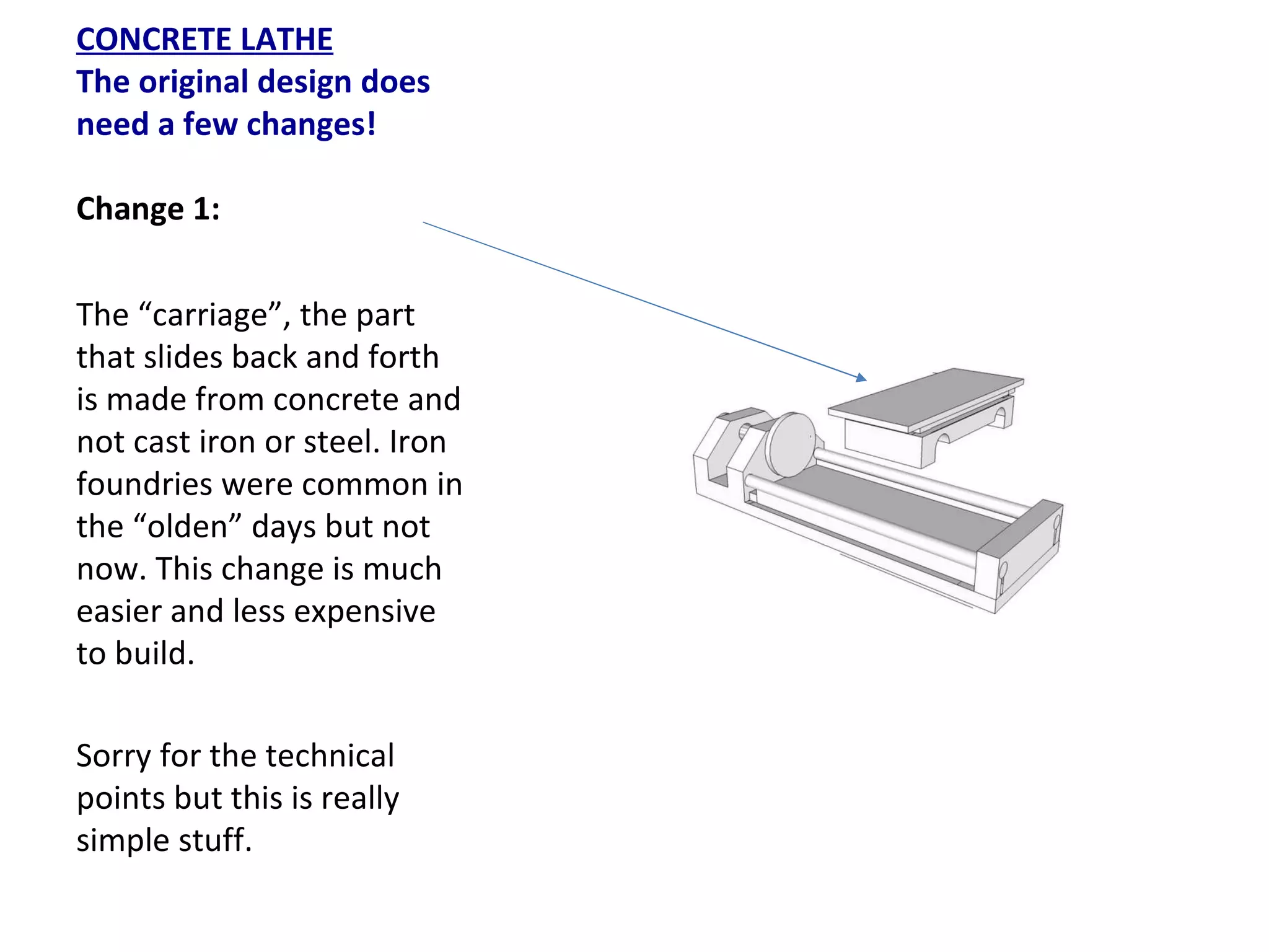 CONCRETE LATHE The original design does need a few changes!   Change 1: The “carriage”, the part that slides back and forth is made from concrete and not cast iron or steel. Iron foundries were common in the “olden” days but not now. This change is much easier and less expensive to build.  Sorry for the technical points but this is really simple stuff. 