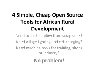 4 Simple, Cheap Open Source Tools for African Rural Development Need to make a plow from scrap steel? Need village lighting and cell charging? Need machine tools for training, shops or industry? No problem! 