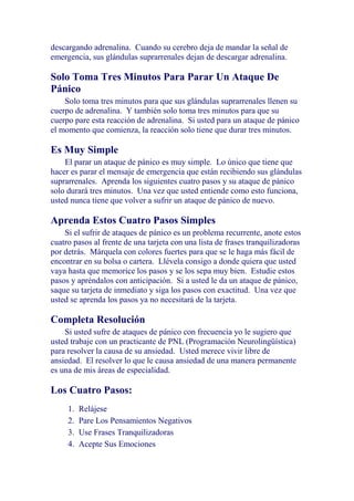 descargando adrenalina. Cuando su cerebro deja de mandar la señal de
emergencia, sus glándulas suprarrenales dejan de descargar adrenalina.

Solo Toma Tres Minutos Para Parar Un Ataque De
Pánico
Solo toma tres minutos para que sus glándulas suprarrenales llenen su
cuerpo de adrenalina. Y también solo toma tres minutos para que su
cuerpo pare esta reacción de adrenalina. Si usted para un ataque de pánico
el momento que comienza, la reacción solo tiene que durar tres minutos.

Es Muy Simple
El parar un ataque de pánico es muy simple. Lo único que tiene que
hacer es parar el mensaje de emergencia que están recibiendo sus glándulas
suprarrenales. Aprenda los siguientes cuatro pasos y su ataque de pánico
solo durará tres minutos. Una vez que usted entiende como esto funciona,
usted nunca tiene que volver a sufrir un ataque de pánico de nuevo.

Aprenda Estos Cuatro Pasos Simples
Si el sufrir de ataques de pánico es un problema recurrente, anote estos
cuatro pasos al frente de una tarjeta con una lista de frases tranquilizadoras
por detrás. Márquela con colores fuertes para que se le haga más fácil de
encontrar en su bolsa o cartera. Llévela consigo a donde quiera que usted
vaya hasta que memorice los pasos y se los sepa muy bien. Estudie estos
pasos y apréndalos con anticipación. Si a usted le da un ataque de pánico,
saque su tarjeta de inmediato y siga los pasos con exactitud. Una vez que
usted se aprenda los pasos ya no necesitará de la tarjeta.

Completa Resolución
Si usted sufre de ataques de pánico con frecuencia yo le sugiero que
usted trabaje con un practicante de PNL (Programación Neurolingüística)
para resolver la causa de su ansiedad. Usted merece vivir libre de
ansiedad. El resolver lo que le causa ansiedad de una manera permanente
es una de mis áreas de especialidad.

Los Cuatro Pasos:
1.
2.
3.
4.

Relájese
Pare Los Pensamientos Negativos
Use Frases Tranquilizadoras
Acepte Sus Emociones

 