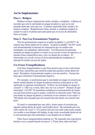 Así Se Implementan:
Paso 1. Relájese
Relájese al hacer respiraciones lentas, hondas y completas. Cálmese al
recordar que solo le está dando un ataque de pánico y que no le está
pasando nada más serio que eso. Continue respirando lento, hondo y de
manera completa. Respiraciones lentas, hondas y completas relajará su
cuerpo lo cual es el primer paso para parar que el exceso de adrenalina
llene su cuerpo.

Paso 2. Pare Los Pensamientos Negativos
Pare los pensamientos negativos al gritar la palabra "¡¡¡ALTO!!!" de
manera muy fuerte dentro de su cabeza. Al gritar la palabra "ALTO" usted
está interrumpiendo el mensaje de emergencia que su cerebro está
mandando a sus glándulas suprarrenales. Con frecuencia las personas
teniendo un ataque de pánico se meten en un círculo vicioso al repetirse a si
mismos frases catastróficas una y otra vez dentro de su cabeza. El
interrumpir ese círculo vicioso le da la oportunidad de reemplazar el
mensaje de miedo con uno de calma.

Use Frases Tranquilizadoras
Una frase tranquilizadora es una frase positiva que es tan o más fuerte
que la frase catastrófica que usted ha usado para generar miedo dentro de
usted. Reemplace el pensamiento negativo con uno positivo. Escoja una
frase que contrareste el pensamiento negativo.
Por ejemplo, si usted piensa que le está dando un ataque al corazón (un
miedo común durante un ataque de pánico) entonces usted quizá se esté
repitiendo lo siguiente mentalmente, "O Dios, me está dando un ataque al
corazón" o "¡Me voy a morir, Dios mío, me voy a morir!" Después de que
usted grita "¡ALTO!" de inmediato reemplazca ese pensamiento de miedo
con una frase positiva que le ayude a controlar la situación como "Solo me
está dando un ataque de pánico y terminará en tres minutos si me relajo" o
"Mi miedo está causando que mi corazón lata más fuerte, mi corazón está
bien".
Si usted va caminando por una calle y siente temor al escuchar que
alguien camina detrás de usted, usted podría decir, "He caminado por esta
calle cientos de veces" o "Yo camino solo por esta calle cada noche cuando
voy rumbo a casa después del trabajo, lo que estoy escuchando detrás de mi
es otra persona que está caminando a casa después de su trabajo".
Otras frases tranquilizadoras podrían ser "He superado ésta experiencia
muchas veces y puedo hacerlo de nuevo" o "Estoy bien, todo esta bien".

 