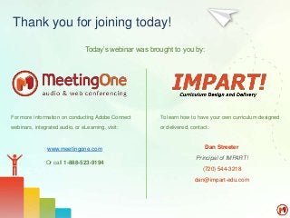 Thank you for joining today!
For more information on conducting Adobe Connect
webinars, integrated audio, or eLearning, visit:
www.meetingone.com
Or call 1-888-523-9194
To learn how to have your own curriculum designed
or delivered, contact:
Dan Streeter
Principal of IMPART!
(720) 544-3218
dan@impart-edu.com
Today’s webinar was brought to you by:
 