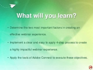 What will you learn?
• Determine the two most important factors in creating an
effective webinar experience.
• Implement a clear and easy to apply 4-step process to create
a highly impactful webinar experience.
• Apply the tools of Adobe Connect to execute these objectives.
 