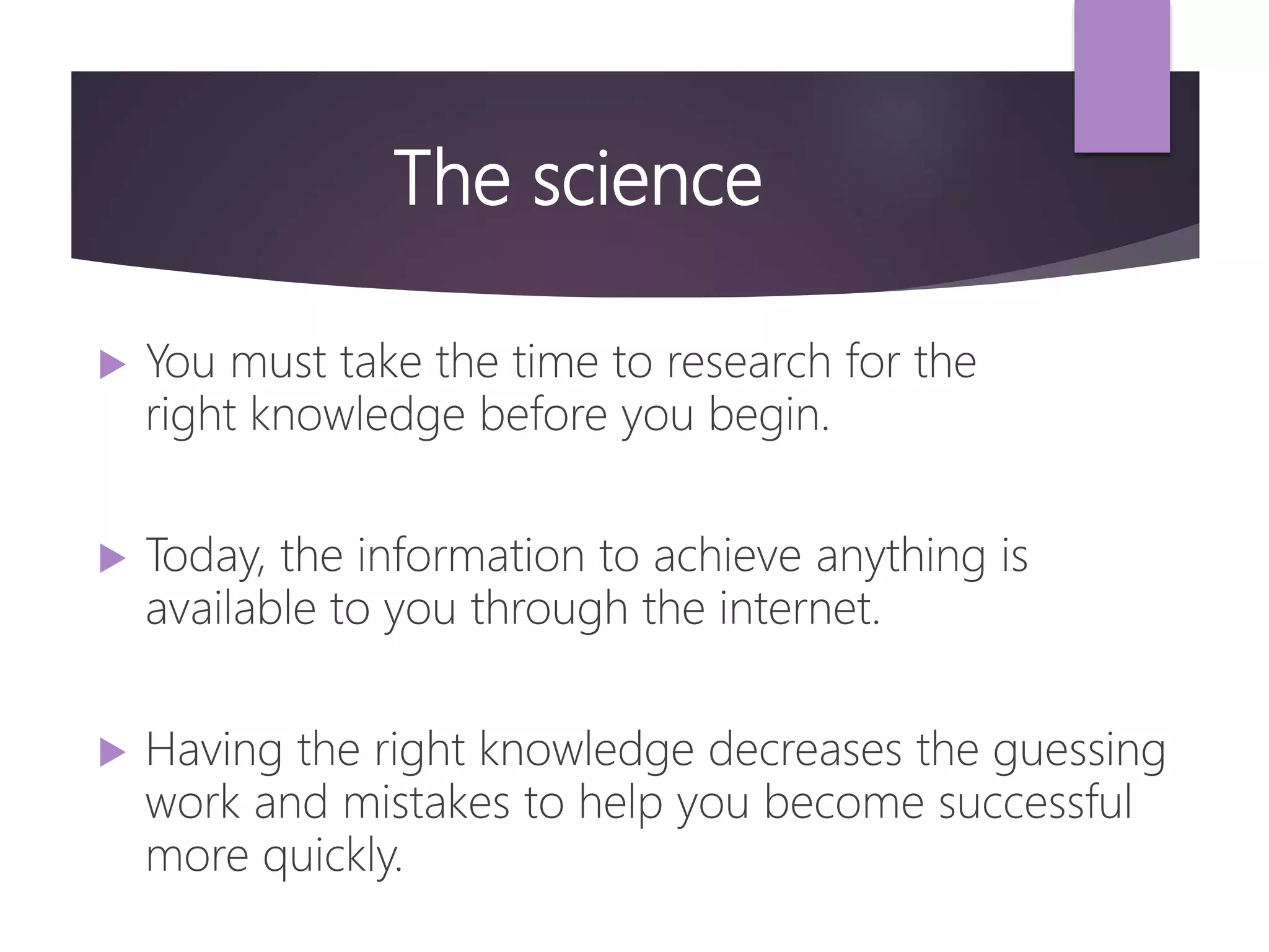 The science
 You must take the time to research for the
right knowledge before you begin.
 Today, the information to achieve anything is
available to you through the internet.
 Having the right knowledge decreases the guessing
work and mistakes to help you become successful
more quickly.
 