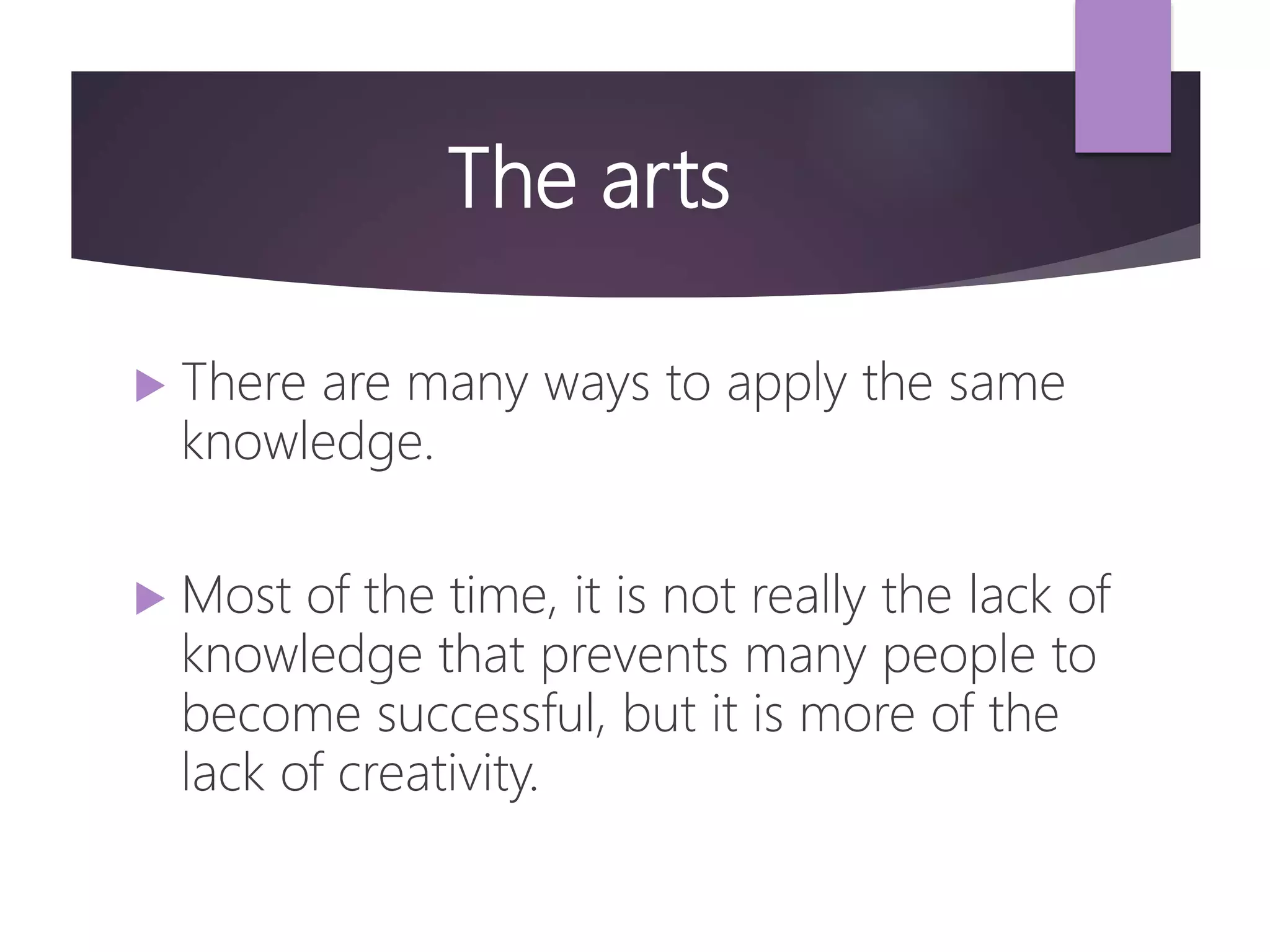 The arts
 There are many ways to apply the same
knowledge.
 Most of the time, it is not really the lack of
knowledge that prevents many people to
become successful, but it is more of the
lack of creativity.
 