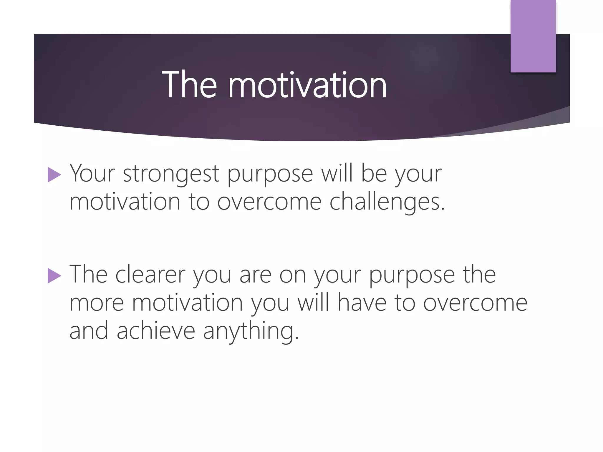 The motivation
 Your strongest purpose will be your
motivation to overcome challenges.
 The clearer you are on your purpose the
more motivation you will have to overcome
and achieve anything.
 