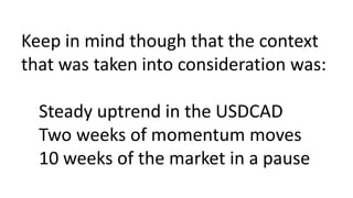 Keep in mind though that the context
that was taken into consideration was:
Steady uptrend in the USDCAD
Two weeks of momentum moves
10 weeks of the market in a pause
 
