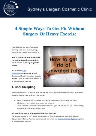 If work keeps you busy from early morning until late in the evening, you’re left with zero time to stay fit. 
A lot of the people who are just like you end up becoming overweight and may turn to having surgery for fat loss. 
But thanks to Cool Sculpting you don’t have to. And there are at least three other ways to stay fit – read this article until the end to find out what they are. 
1. Cool Sculpting 
Perhaps your goal is to stay fit, lose weight and not put back the weight you lost. But when trying to do that, two problems can occur: 
• One: You cannot get rid of the fat from certain areas of your body (i.e.: hips, abdomen) – no matter how much you exercise. 
• Two: You don’t have time to exercise because your schedule is full (i.e.: work, taking care of children, house duties, etc) 
Is it possible to get rid of unwanted fat in this situation? The simple answer is ‘yes’. Just a few sessions of Cool Sculpting can help. At the Facial Rejuvenation Clinic we’ve had numerous clients who used Cool Sculpting in Sydney to get rid of unwanted fat deposits. 
p. 1 4 Simple Ways To Get Fit Without Surgery Or Heavy Exercise 
 