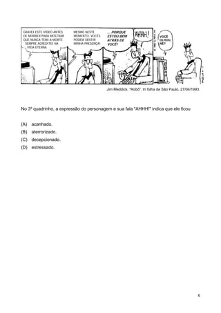 GRAVEI ESTE VÍDEO ANTES   MESMO NESTE       ... PORQUE
 DE MORRER PARA MOSTRAR    MOMENTO, VOCÊS    ESTOU BEM                      VOCÊ
 QUE NUNCA TEMI A MORTE    PODEM SENTIR      ATRÁS DE                       OLHOU,
  SEMPRE ACREDITEI NA      MINHA PRESENÇA!   VOCÊ!                          NÉ?
   VIDA ETERNA




                                             Jim Meddick. “Robô”. In folha de São Paulo, 27/04/1993.




No 3º quadrinho, a expressão do personagem e sua fala "AHHH!" indica que ele ficou


(A)   acanhado.
(B)   aterrorizado.
(C) decepcionado.
(D) estressado.




                                                                                                  6
 
