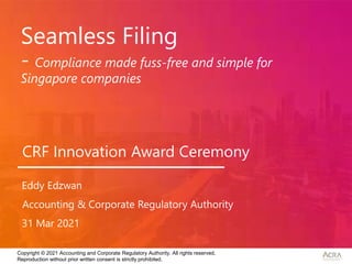 Copyright © 2021 Accounting and Corporate Regulatory Authority. All rights reserved.
Reproduction without prior written consent is strictly prohibited.
Seamless Filing
- Compliance made fuss-free and simple for
Singapore companies
Accounting & Corporate Regulatory Authority
31 Mar 2021
Eddy Edzwan
CRF Innovation Award Ceremony
 