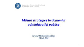 Măsuri strategice în domeniul
administrației publice
Forumul Administrației Publice
4-5 iulie 2016
1
 