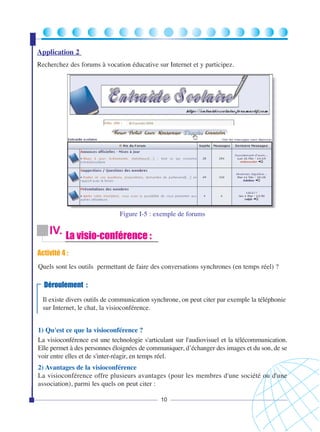 Application 2
Recherchez des forums à vocation éducative sur Internet et y participez.

Figure I-5 : exemple de forums

IV. La visio-conférence :
Activité 4 :
Quels sont les outils permettant de faire des conversations synchrones (en temps réel) ?

Déroulement :
Il existe divers outils de communication synchrone, on peut citer par exemple la téléphonie
sur Internet, le chat, la visioconférence.
1) Qu'est ce que la visioconférence ?
La visioconférence est une technologie s'articulant sur l'audiovisuel et la télécommunication.
Elle permet à des personnes éloignées de communiquer, d’échanger des images et du son, de se
voir entre elles et de s'inter-réagir, en temps réel.
2) Avantages de la visioconférence
La visioconférence offre plusieurs avantages (pour les membres d'une société ou d'une
association), parmi les quels on peut citer :
10

 