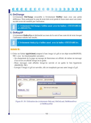 4. OnChange

Info

L'évènement OnChange ressemble à l'événement OnBlur mais avec une petite
différence. Non seulement la zone de texte doit avoir perdu le focus mais aussi son contenu doit avoir été modifié par l'utilisateur.

L’ événement OnChange s’utilise aussi avec les balises <TEXTAREA>
et <SELECT>.

5. OnKeyUP

Info

L'évènement OnKeyUp est déclenché au cours de la saisi d’une zone de de texte lorsque
l’utilisateur relâche une touche.

L’événement OnKeyUp s’utilise aussi avec la balise <TEXTAREA>.

Activité 16 :
1- Créez un fichier tpjs16.html,composé d’une image (e1.gif) et un objet texte(MANUEL
TIC) avec les fonctionnalités suivantes :
- Au chargement de la page un mesage de bienvenue est affiché, de même un message
d’au revoir est affiché lorsqu’on la quitte.
- Deux messages sont affichés lorsqu’on survole et on quitte le lien hypertexte
(MANUEL TIC)
- Lorsque l’image e1.gif est survolée, elle est remplacée par une autre image e2.gif.

Figure II -38 Utilisation des événements OnLoad, OnUnLoad, OnMouseOver
et OnMouseOut

100

 