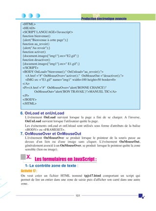 TIC

Production électronique avancée
<HTML>
<HEAD>
<SCRIPT LANGUAGE='Javascript'>
function bienvenue()
{alert("Bienvenue à cette page");}
function au_revoir()
{alert("Au revoir");}
function activer()
{document.images["img1"].src="E2.gif";}
function desactiver()
{document.images["img1"].src=" E1.gif";}
</SCRIPT>
<BODY OnLoad="bienvenue();" OnUnload="au_revoir();">
<A href ="#" OnMouseOver="activer();" OnMouseOut ="desactiver();">
<IMG src ="E1.gif" name="img1" width=100 height=50 border=0>
</A>
<P><A href ="#" OnMouseOver="alert('BONNE CHANCE')"
OnMouseOut="alert('BON TRAVAIL')">MANUEL TIC</A>
</P>
</BODY>
</HTML>

6. OnLoad et onUnLoad
L'événement OnLoad survient lorsque la page a fini de se charger. A l'inverse,
OnUnLoad survient lorsque l'utilisateur quitte la page.
Les événements onLoad et onUnload sont utilisés sous forme d'attributs de la balise
<BODY> ou <FRAMESET>.

7. OnMouseOver et OnMouseOut
L'événement OnMouseOver se produit lorsque le pointeur de la souris passe au
dessus d'un lien ou d'une image sans cliquer. L'événement OnMouseOut,
généralement associé à un OnMouseOver, se produit lorsque le pointeur quitte la zone
sensible (lien ou image).

X. Les formulaires en JavaScript :
1- Le contrôle zone de texte :
Activité 17 :
On veut créer un fichier HTML nommé tpjs17.html comportant un script qui
permet de lire un entier dans une zone de saisie puis d'afficher son carré dans une autre
zone.

101

 