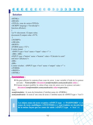 Solution
<HTML>
<HEAD>
<TITLE> zone de saisie</TITLE>
<SCRIPT language ="JavaScript">
function afficher()
{
var N =document. f2.input.value;
document.f2.output.value =N*N;
}
</SCRIPT>
</HEAD>
<BODY>
<FORM name ="f2">
L'entier donné :
<INPUT type ="text" name ="input" value ="" >
<BR> <BR>
<INPUT type ="button" name ="bouton" value ="Calculer le carré"
onClick="afficher()">
<BR>
<BR>
L'entier résultat : <INPUT type ="text" name ="output" value ="" >
</FORM>
</BODY>
</HTML>

Constatations :

Info

❖ On peut affecter le contenu d'une zone de saisie à une variable à l'aide de la syntaxe
suivante : Nomvariable= document.nomformulaire.nomzonedesaisie.value ;
❖ Comme on peut modifier la valeur d'une zone de saisie avec la syntaxe suivante :
document.nomformulaire.nomzonedesaisie.value=expression ;
Avec :
nomformulaire : le nom du formulaire (l’attribut name de <FORM>)
nomzonedesaisie : le nom d’ une zone de texte ( l’attribut name de <INPUT type = "text">

Les objets zones de texte cryptées (<INPUT type = "PASSWORD" >) et
zones de texte multilignes (<TEXTEREA >) sont traitées en JavaScript
de la même façon que les zones de saisie (<INPUT type = "text" >)

102

 