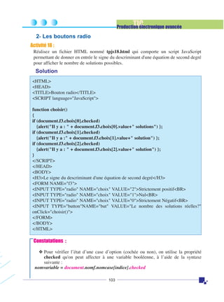 TIC

Production électronique avancée

2- Les boutons radio
Activité 18 :
Réalisez un fichier HTML nommé tpjs18.html qui comporte un script JavaScript
permettant de donner en entrée le signe du descriminant d'une équation de second degré
pour afficher le nombre de solutions possibles.

Solution
<HTML>
<HEAD>
<TITLE>Bouton radio</TITLE>
<SCRIPT language="JavaScript">
function choisir()
{
if (document.f3.choix[0].checked)
{alert("Il y a : " + document.f3.choix[0].value+" solutions") };
if (document.f3.choix[1].checked)
{alert("Il y a :" + document.f3.choix[1].value+" solution") };
if (document.f3.choix[2].checked)
{alert("Il y a : " + document.f3.choix[2].value+" solution") };
}
</SCRIPT>
</HEAD>
<BODY>
<H3>Le signe du descriminant d'une équation de second degré</H3>
<FORM NAME="f3">
<INPUT TYPE="radio" NAME="choix" VALUE="2">Strictement positif<BR>
<INPUT TYPE="radio" NAME="choix" VALUE="1">Nul<BR>
<INPUT TYPE="radio" NAME="choix" VALUE="0">Strictement Négatif<BR>
<INPUT TYPE="button"NAME="but" VALUE="Le nombre des solutions réelles?"
onClick="choisir()">
</FORM>
</BODY>
</HTML>

Constatations :
❖ Pour vérifier l’état d’une case d’option (cochée ou non), on utilise la propriété
checked qu'on peut affecter à une variable booléenne, à l’aide de la syntaxe
suivante :
nomvariable = document.nomf.nomcase[indice].checked
103

 