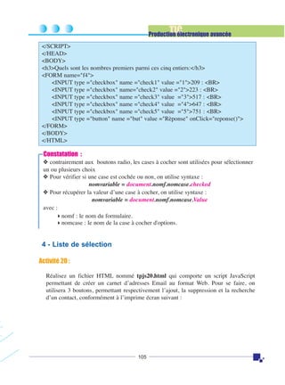TIC

Production électronique avancée
</SCRIPT>
</HEAD>
<BODY>
<h3>Quels sont les nombres premiers parmi ces cinq entiers:</h3>
<FORM name="f4">
<INPUT type ="checkbox" name ="check1" value ="1">209 : <BR>
<INPUT type ="checkbox" name="check2" value ="2">223 : <BR>
<INPUT type ="checkbox" name ="check3" value ="3">517 : <BR>
<INPUT type ="checkbox" name ="check4" value ="4">647 : <BR>
<INPUT type ="checkbox" name ="check5" value ="5">751 : <BR>
<INPUT type ="button" name ="but" value ="Rèponse" onClick="reponse()">
</FORM>
</BODY>
</HTML>

Constatation :
❖ contrairement aux boutons radio, les cases à cocher sont utilisées pour sélectionner
un ou plusieurs choix
❖ Pour vérifier si une case est cochée ou non, on utilise syntaxe :
nomvariable = document.nomf.nomcase.checked
❖ Pour récupérer la valeur d’une case à cocher, on utilise syntaxe :
nomvariable = document.nomf.nomcase.Value
avec :
nomf : le nom du formulaire.
nomcase : le nom de la case à cocher d'options.

4 - Liste de sélection
Activité 20 :
Réalisez un fichier HTML nommé tpjs20.html qui comporte un script JavaScript
permettant de créer un carnet d’adresses Email au format Web. Pour se faire, on
utilisera 3 boutons, permettant respectivement l’ajout, la suppression et la recherche
d’un contact, conformément à l’imprime écran suivant :

105

 
